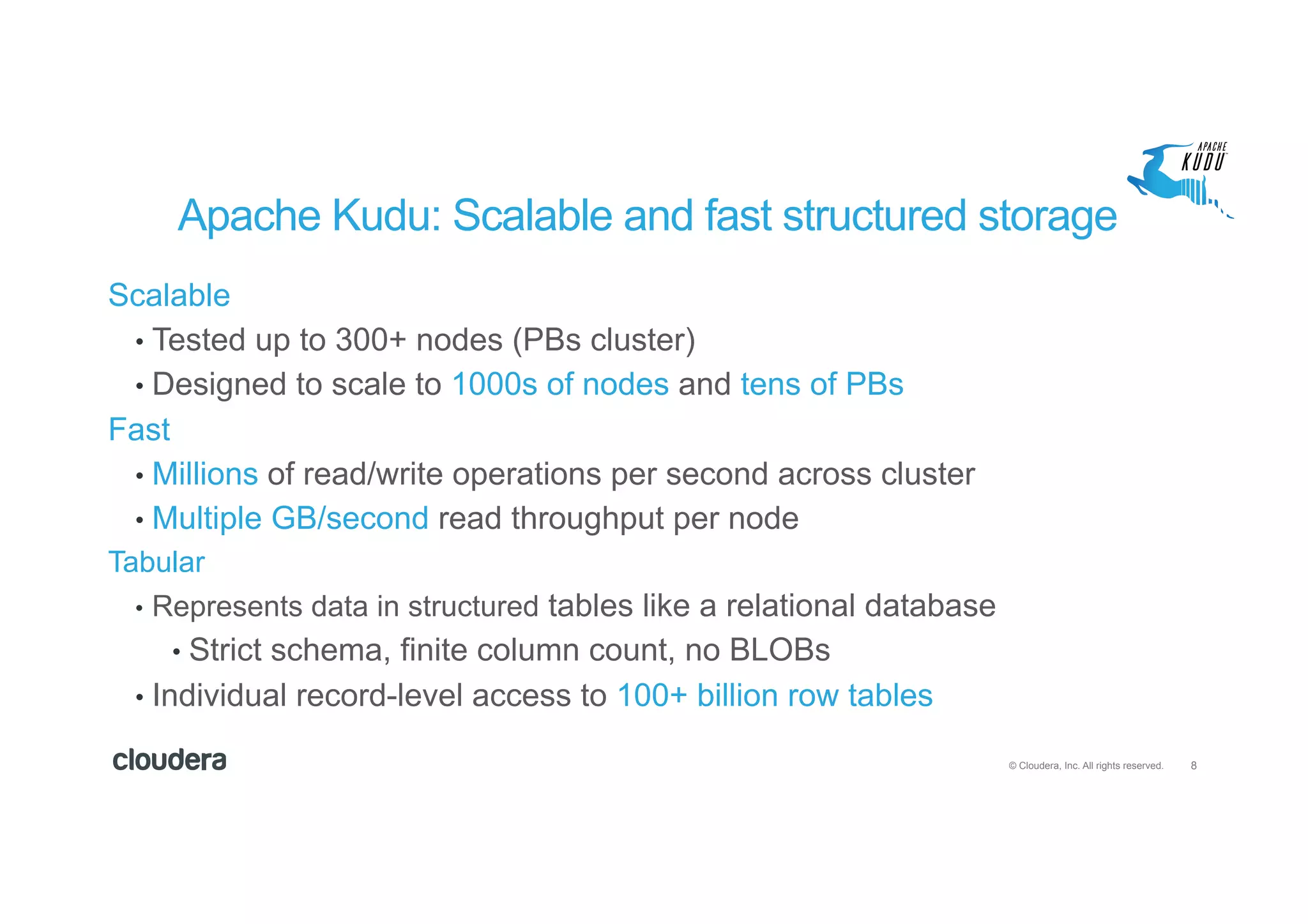 8© Cloudera, Inc. All rights reserved.
Apache Kudu: Scalable and fast structured storage
Scalable
•  Tested up to 300+ nodes (PBs cluster)
•  Designed to scale to 1000s of nodes and tens of PBs
Fast
•  Millions of read/write operations per second across cluster
•  Multiple GB/second read throughput per node
Tabular
•  Represents data in structured tables like a relational database
•  Strict schema, finite column count, no BLOBs
•  Individual record-level access to 100+ billion row tables
 
