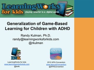 Generalization of Game-Based
Learning for Children with ADHD
              Randy Kulman, Ph.D.
         randy@learningworksforkids.com
                   @rkulman




  LearningWorks for kids        2012 APA Convention
www.learningworksforkids.com   www.apa.org/convention
           @lw4k                  @APAConvention
 