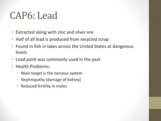 CAP6: Lead
• Extracted along with zinc and silver ore
• Half of all lead is produced from recycled scrap
• Found in fish in lakes across the United States at dangerous
  levels
• Lead paint was commonly used in the past
• Health Problems:
  • Main target is the nervous system
  • Nephropathy (damage of kidney)
  • Reduced fertility in males
 