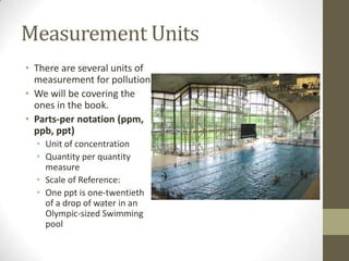 Measurement Units
• There are several units of
  measurement for pollution.
• We will be covering the
  ones in the book.
• Parts-per notation (ppm,
  ppb, ppt)
  • Unit of concentration
  • Quantity per quantity
    measure
  • Scale of Reference:
  • One ppt is one-twentieth
    of a drop of water in an
    Olympic-sized Swimming
    pool
 