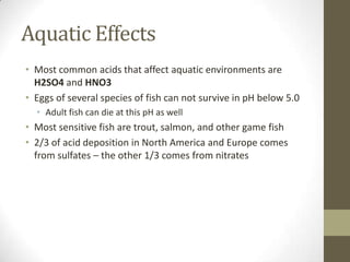 Aquatic Effects
• Most common acids that affect aquatic environments are
  H2SO4 and HNO3
• Eggs of several species of fish can not survive in pH below 5.0
  • Adult fish can die at this pH as well
• Most sensitive fish are trout, salmon, and other game fish
• 2/3 of acid deposition in North America and Europe comes
  from sulfates – the other 1/3 comes from nitrates
 