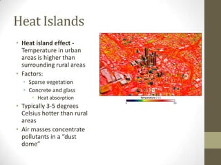 Heat Islands
• Heat island effect -
  Temperature in urban
  areas is higher than
  surrounding rural areas
• Factors:
  • Sparse vegetation
  • Concrete and glass
      • Heat absorption
• Typically 3-5 degrees
  Celsius hotter than rural
  areas
• Air masses concentrate
  pollutants in a “dust
  dome”
 