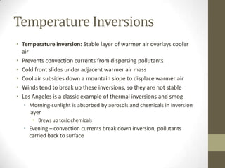 Temperature Inversions
• Temperature inversion: Stable layer of warmer air overlays cooler
  air
• Prevents convection currents from dispersing pollutants
• Cold front slides under adjacent warmer air mass
• Cool air subsides down a mountain slope to displace warmer air
• Winds tend to break up these inversions, so they are not stable
• Los Angeles is a classic example of thermal inversions and smog
  • Morning-sunlight is absorbed by aerosols and chemicals in inversion
    layer
      • Brews up toxic chemicals
  • Evening – convection currents break down inversion, pollutants
    carried back to surface
 