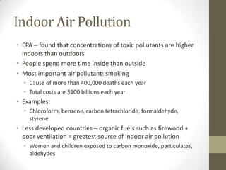 Indoor Air Pollution
• EPA – found that concentrations of toxic pollutants are higher
  indoors than outdoors
• People spend more time inside than outside
• Most important air pollutant: smoking
  • Cause of more than 400,000 deaths each year
  • Total costs are $100 billions each year
• Examples:
  • Chloroform, benzene, carbon tetrachloride, formaldehyde,
    styrene
• Less developed countries – organic fuels such as firewood +
  poor ventilation = greatest source of indoor air pollution
  • Women and children exposed to carbon monoxide, particulates,
    aldehydes
 