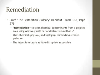 Remediation
• From “The Restoration Glossary” Handout – Table 13.1, Page
  279
  • “Remediation – to clean chemical contaminants from a polluted
    area using relatively mild or nondestructive methods.”
  • Uses chemical, physical, and biological methods to remove
    pollution
  • The intent is to cause as little disruption as possible
 