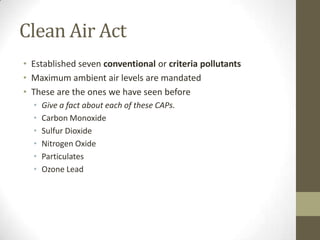 Clean Air Act
• Established seven conventional or criteria pollutants
• Maximum ambient air levels are mandated
• These are the ones we have seen before
  •   Give a fact about each of these CAPs.
  •   Carbon Monoxide
  •   Sulfur Dioxide
  •   Nitrogen Oxide
  •   Particulates
  •   Ozone Lead
 