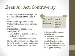 Clean Air Act: Controversy
• AP Test might ask you to weigh the
  benefits and costs of the Clean Air
  Act                                        Victims of     Industry
• First national legislation in the          Air            Special
  United States aimed at air pollution       Pollution      Interest
  control                                                   groups
• Most contested aspect: “new
  source review”                           • Environmentalists support
  • Grandfather in existing equipment        cap-and-trade
    and exempt them                            • However, it has led to
      • Result: corporations did nothing           local hotspots
• Clinton administration tried to make     • Many believe that carbon
  industries enforce modern pollution        dioxide should be classified
  limits; Bush reversed this decision        as a pollutant because of its
                                             role in global warming
 
