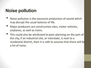 Noise pollution
•   Noise pollution is the excessive production of sound which
    may disrupt the usual balance of life.
•   Major producers are construction sites, motor vehicles,
    airplanes, as well as trains.
•   This could also be attributed to poor planning on the part of
    the city, if an industrial site, or interstate, is next to a
    residential district, then it is safe to assume that there will be
    a lot of noise.
 
