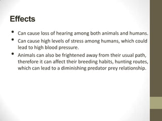 Effects
•   Can cause loss of hearing among both animals and humans.
•   Can cause high levels of stress among humans, which could
    lead to high blood pressure.
•   Animals can also be frightened away from their usual path,
    therefore it can affect their breeding habits, hunting routes,
    which can lead to a diminishing predator prey relationship.
 