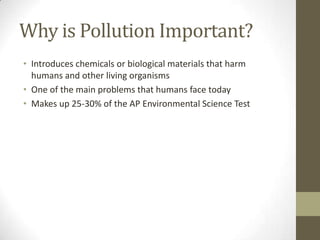 Why is Pollution Important?
• Introduces chemicals or biological materials that harm
  humans and other living organisms
• One of the main problems that humans face today
• Makes up 25-30% of the AP Environmental Science Test
 
