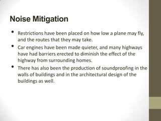 Noise Mitigation
•   Restrictions have been placed on how low a plane may fly,
    and the routes that they may take.
•   Car engines have been made quieter, and many highways
    have had barriers erected to diminish the effect of the
    highway from surrounding homes.
•   There has also been the production of soundproofing in the
    walls of buildings and in the architectural design of the
    buildings as well.
 