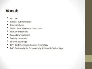 Vocab
•   red tide
•   cultural eutrophication
•   thermal plume
•   TMDL- Total Maximum Daily Loads
•   Primary Treatment
•   Secondary Treatment
•   Tertiary treatment
•   effluent sewerage
•   BPT- Best Practicable Control Technology
•   BAT- Best Available, Economically Achievable Technology
 