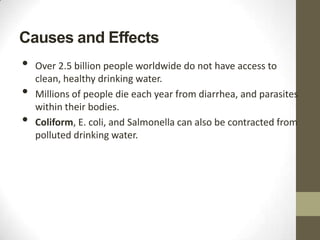 Causes and Effects
•   Over 2.5 billion people worldwide do not have access to
    clean, healthy drinking water.
•   Millions of people die each year from diarrhea, and parasites
    within their bodies.
•   Coliform, E. coli, and Salmonella can also be contracted from
    polluted drinking water.
 