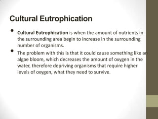 Cultural Eutrophication
•   Cultural Eutrophication is when the amount of nutrients in
    the surrounding area begin to increase in the surrounding
    number of organisms.
•   The problem with this is that it could cause something like an
    algae bloom, which decreases the amount of oxygen in the
    water, therefore depriving organisms that require higher
    levels of oxygen, what they need to survive.
 