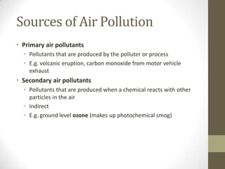 Sources of Air Pollution
• Primary air pollutants
  • Pollutants that are produced by the polluter or process
  • E.g. volcanic eruption, carbon monoxide from motor vehicle
    exhaust
• Secondary air pollutants
  • Pollutants that are produced when a chemical reacts with other
    particles in the air
  • Indirect
  • E.g. ground level ozone (makes up photochemical smog)
 