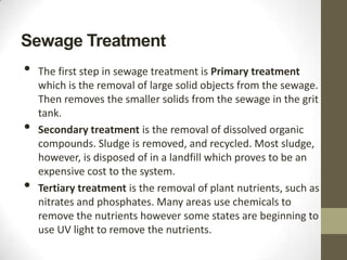 Sewage Treatment
•   The first step in sewage treatment is Primary treatment
    which is the removal of large solid objects from the sewage.
    Then removes the smaller solids from the sewage in the grit
    tank.
•   Secondary treatment is the removal of dissolved organic
    compounds. Sludge is removed, and recycled. Most sludge,
    however, is disposed of in a landfill which proves to be an
    expensive cost to the system.
•   Tertiary treatment is the removal of plant nutrients, such as
    nitrates and phosphates. Many areas use chemicals to
    remove the nutrients however some states are beginning to
    use UV light to remove the nutrients.
 