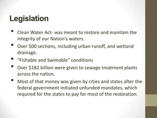Legislation
•   Clean Water Act- was meant to restore and maintain the
    integrity of our Nation's waters.
•   Over 500 sections, including urban runoff, and wetland
    drainage.
•   "Fishable and Swimable" conditions
•   Over $182 billion were given to sewage treatment plants
    across the nation.
•   Most of that money was given by cities and states after the
    federal government initiated unfunded mandates, which
    required for the states to pay for most of the restoration.
 