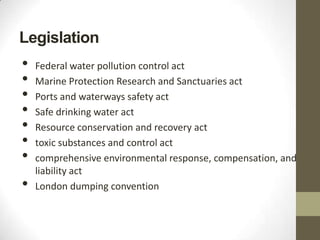 Legislation
•   Federal water pollution control act
•   Marine Protection Research and Sanctuaries act
•   Ports and waterways safety act
•   Safe drinking water act
•   Resource conservation and recovery act
•   toxic substances and control act
•   comprehensive environmental response, compensation, and
    liability act
•   London dumping convention
 