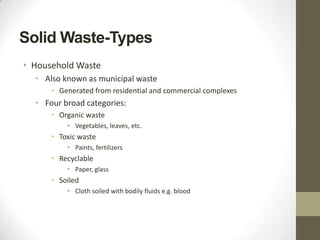Solid Waste-Types
• Household Waste
  • Also known as municipal waste
      • Generated from residential and commercial complexes
  • Four broad categories:
      • Organic waste
          • Vegetables, leaves, etc.
      • Toxic waste
          • Paints, fertilizers
      • Recyclable
          • Paper, glass
      • Soiled
          • Cloth soiled with bodily fluids e.g. blood
 