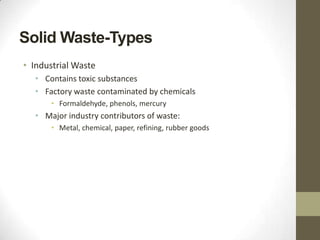 Solid Waste-Types
• Industrial Waste
  • Contains toxic substances
  • Factory waste contaminated by chemicals
      • Formaldehyde, phenols, mercury
  • Major industry contributors of waste:
      • Metal, chemical, paper, refining, rubber goods
 