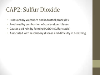 CAP2: Sulfur Dioxide
•   Produced by volcanoes and industrial processes
•   Produced by combustion of coal and petroleum
•   Causes acid rain by forming H2SO4 (Sulfuric acid)
•   Associated with respiratory disease and difficulty in breathing
 
