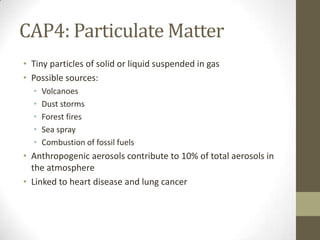 CAP4: Particulate Matter
• Tiny particles of solid or liquid suspended in gas
• Possible sources:
  •   Volcanoes
  •   Dust storms
  •   Forest fires
  •   Sea spray
  •   Combustion of fossil fuels
• Anthropogenic aerosols contribute to 10% of total aerosols in
  the atmosphere
• Linked to heart disease and lung cancer
 