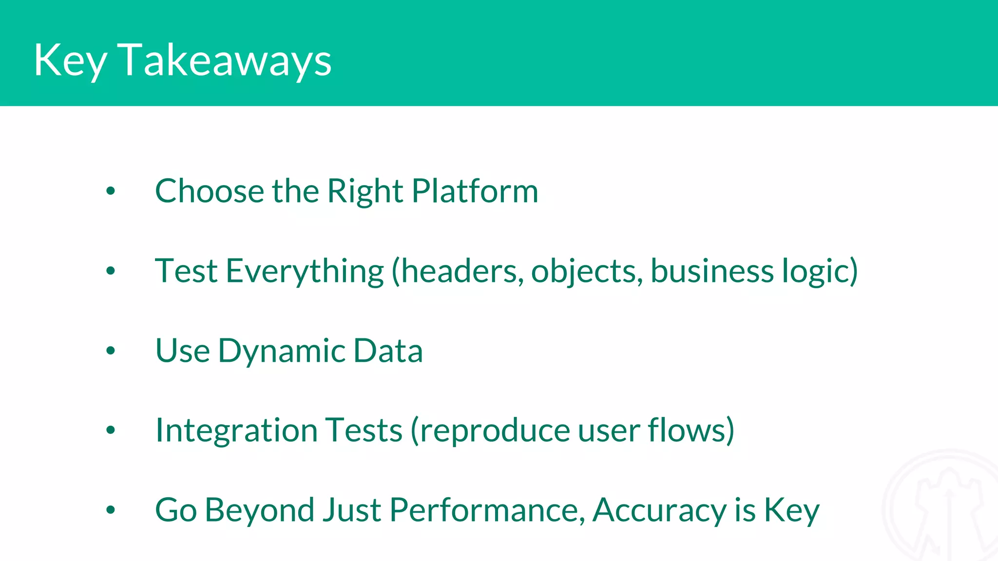 Key Takeaways • Choose the Right Platform • Test Everything (headers, objects, business logic) • Use Dynamic Data • Integration Tests (reproduce user flows) • Go Beyond Just Performance, Accuracy is Key