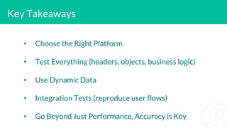Key Takeaways
• Choose the Right Platform
• Test Everything (headers, objects, business logic)
• Use Dynamic Data
• Integration Tests (reproduce user flows)
• Go Beyond Just Performance, Accuracy is Key
 