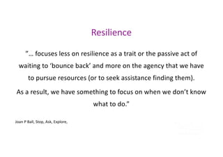 ”… focuses less on resilience as a trait or the passive act of
waiting to ‘bounce back’ and more on the agency that we have
to pursue resources (or to seek assistance finding them).
As a result, we have something to focus on when we don’t know
what to do.”
Joan P Ball, Stop, Ask, Explore,
Resilience
 