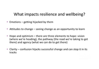 What impacts resilience and wellbeing?
• Emotions – getting hijacked by them
• Attitudes to change – seeing change as an opportunity to learn
• Hope and optimism – there are three elements to hope: vision
(where we’re heading), the pathway (the road we’re taking to get
there) and agency (what we can do to get there)
• Clarity – confusion hijacks successful change and can stop it in its
tracks
 