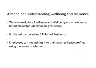 A model for understanding wellbeing and resilience
• Wraw – Workplace Resilience and Wellbeing – is an evidence-
based model for understanding resilience
• It is based on the Wraw 5 Pillars of Resilience
• Employees can get insights into their own resilience profiles
using the Wraw psychometric
 