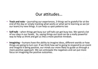 Our attitudes…
• Track and note – journaling our experiences, 3 things we’re grateful for at the
end of the day or simply tracking what works or what we’re learning as we (or
our team) try new things. It can help us spot patterns too
• Self-talk – when things get busy our self-talk can get busy too. We spend a lot
of our days in our heads. So, saying things out loud can be a really powerful
way to help us think and get us into a more positive mindset.
• Imagining – humans have the ability to imagine ideas, different worlds or how
things are going to turn out. If we think how we’re going to respond to an event
and imagine it being positive, our minds our more likely to guide us through a
more positive approach. We can anticipate the negatives and can put more
focus on imagining the positive outcomes..
 