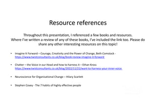 Resource references
Throughout this presentation, I referenced a few books and resources.
Where I’ve written a review of any of these books, I’ve included the link too. Please do
share any other interesting resources on this topic!
• Imagine It Forward – Courage, Creativity and the Power of Change, Beth Comstock -
https://www.twistconsultants.co.uk/blog/book-review-imagine-it-forward
• Chatter – the Voice in our Head and how to harness it – Ethan Kross
https://www.twistconsultants.co.uk/blog/2022/11/21/want-to-harness-your-inner-voice
• Neuroscience for Organisational Change – Hilary Scarlett
• Stephen Covey - The 7 habits of highly effective people
 