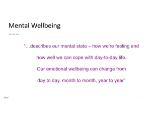 Mental Wellbeing
“…describes our mental state – how we’re feeling and
how well we can cope with day-to-day life.
Our emotional wellbeing can change from
day to day, month to month, year to year”
Mind
 