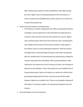 Apple’s threats in the Industry Environment are led by bargaining power of consumers. We ranked this threat a 10 because consumers hold a lot of power in the technology industry and because Apple’s products are at the higher price points of the industry consumers have many lower cost options. The high rivalry among competitors in this industry also poses a threat to Apple. In the United States it seems that people are either PC users or Mac users and it is difficult to switch a person from one side to the other. Since PC computers are much more popular and most people have had more exposure to them Apple faces an uphill battle in converting PC users.  Apple’s itunes online music store generates huge profits for the company and a threat to this is the music industry pressuring Apple to raise the prices on online music. If Apple and other online music providers were forced to raise prices this would severely hurt their bottom line. Assessment of Competitive Environment <br />Opportunities(10)- Global Expansion(9)- User friendly products(8)- Loyal Customer Base(7)- Contracts with Schools and Businesses Threats (8)-Dell (8)- Hewlett Packard (6)- Android and new Android phone  (6)Low cost substitutes <br />Totals: Opportunities- 34           Threats-28<br />Apple’s competitive environment is very intense and the rivalry’s are fierce. In the competitive environment we again feel that Apple’s opportunities outweigh their threats. As previously stated Apple has a large opportunity to expand into global markets that have countless potential consumers. The user friendliness of Apples products in an opportunity for them, most people can learn fairly easily how to use Apple products such as their ipod products and their iphone. This is part of the reason that these products have been so wildly successful. In the future Apple has the opportunity to create more user-friendly products and continue to be successful. Apple currently has a very loyal customer base and the opportunity for the future is to expand this customer base by exposing more users to their products. Apple also has an opportunity to get public and private contracts with schools and businesses. 
