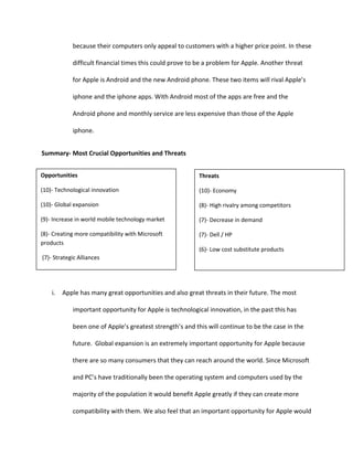 Apple’s current strategies defined by Porter are product differentiation with a focus on a broad market.  This can be seen by Apple’s many products including the iPod, the iPhone, and all their Mac books that are priced and designed to fit every person’s needs and wants.  Apple’s current strategy defined by Miles & Snow is being a prospector.  Apple creates new products and services, such as their iTunes when legally downloading music was needed, to changing market conditions.  They also respond rapidly and try to be the first mover.  By doing this they set a benchmark for their competitors and place their products in consumer’s mindset first.
