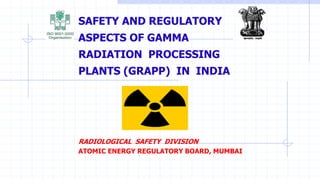 SAFETY AND REGULATORY
ASPECTS OF GAMMA
RADIATION PROCESSING
PLANTS (GRAPP) IN INDIA
RADIOLOGICAL SAFETY DIVISION
ATOMIC ENERGY REGULATORY BOARD, MUMBAI
 
