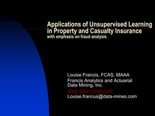 Applications of Unsupervised Learning
in Property and Casualty Insurance
with emphasis on fraud analysis




          Louise Francis, FCAS, MAAA
          Francis Analytics and Actuarial
          Data Mining, Inc.
          www.data-mines.com
          Louise.francus@data-mines.com
 