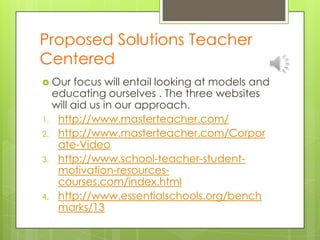 Proposed Solutions Teacher Centered Our focus will entail looking at models and educating ourselves . The three websites will aid us in our approach.http://www.masterteacher.com/http://www.masterteacher.com/Corporate-Videohttp://www.school-teacher-student-motivation-resources-courses.com/index.htmlhttp://www.essentialschools.org/benchmarks/13