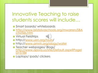 Innovative Teaching to raise students scores will include…Smart boards/ whiteboardshttp://www.bristolvaschools.org/mwarren/SBActivities.htmVirtual Fieldtripshttp://www.uen.org/tours/http://www.amnh.org/ology/waterTeacher webpages/ Blogs/ http://www.apsva.us/site/Default.aspx?PageID=5184Laptops/ ipads/ clickers
