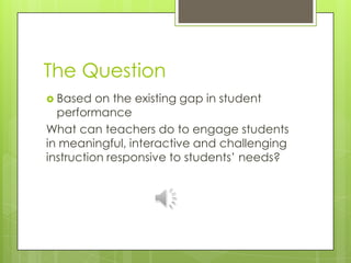 The QuestionBased on the existing gap in student performanceWhat can teachers do to engage students in meaningful, interactive and challenging instruction responsive to students’ needs? 