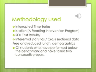 Methodology used Interrupted Time SeriesIstation (A Reading Intervention Program)SOL Test Results/Inferential Statistics / Cross sectional dataFree and reduced lunch, demographics Of students who have performed below the benchmark and have failed two consecutive years.