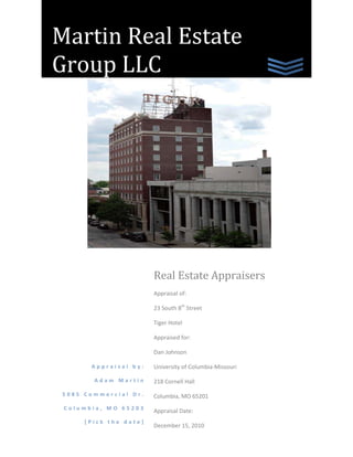 Martin Real Estate Group LLCAppraisal by:Adam Martin5085 Commercial Dr.Columbia, MO 65203[Pick the date]Real Estate AppraisersAppraisal of:  23 South 8th StreetTiger HotelAppraised for:Dan JohnsonUniversity of Columbia-Missouri218 Cornell HallColumbia, MO 65201Appraisal Date:December 15, 2010  <br />5085 Commercial Dr.Columbia, MO 65203314-954-1614 <br />December 15, 2010<br />Dan Johnson<br />University of Missouri-Columbia<br />437 Cornell Hall<br />Columbia, MO 65201<br />Dear Mr. Johnson:<br />As requested, I have enclosed a complete narrative appraisal report of the “Tiger Hotel” at 23 South 8th Street in the Historic Business District of Columbia, Missouri.  After inspecting the property, I found that it is a nine story commercial use building including leased fee and fee simple businesses.  This hotel is primarily used as an income generating asset.<br />The purpose of this appraisal was to determine the estimated fair market value of the leased fee and fee simple subject property by using three valuation methods.  The three approaches used in this process were the cost approach, the sales comparison approach, and the income approach.  As of December 15, 2010, I have concluded a fair market value of:<br />$13,180,000<br />On behalf of the Martin Real Estate Group, I would like to extend to you my gratification for choosing the company that will best assist you in all of your appraisals.  I have included a complete, in depth report of my analysis of the property.  If you have any questions or concerns, please do not hesitate to call me at (314) 954-1614 or via e-mail at acmww8@mail.missouri.edu. Thank you again for choosing The Martin Real Estate Group.<br />Sincerely,<br />Adam Martin<br />Professional Appraiser<br />Table of Contents<br />Executive  4<br />Certifications  5<br />General Assumptions  6<br />General Limiting Conditions  7<br />Premises of Appraisal  8<br />Identification of the Property  8<br />Type of Appraisal  8<br />Purpose and Use of the Appraisal  8<br />Fair Market Value  8<br />Scope of Work  8<br />Property Rights  8<br />Presentation of Data  9<br />Area & City Analysis  9<br />Neighborhood Analysis10<br />Site Analysis10<br />Zoning10<br />Marketability10<br />Improvements11<br />Analysis of Data and Conclusions12<br />Highest and Best Use12<br />The Valuation Process13<br />Cost Approach14<br />Land Valuation15<br />Land Sales Schedule19<br />Summary of Cost Approach20<br />Sales Comparison Approach21<br />Comparable Properties Sales Schedule22<br />Comparable Sales Adjustment Table           23<br />Summary of Sales Comparison Approach26<br />Income Capitalization Approach27<br />Proposed Income Statement28<br />Determination of Capitalization Rate30<br />Band of Investments31<br />Reconciliation of Income Capitalization Approach32<br />Reconciliation and Conclusion of Data33<br />Addendum34<br />Executive Summary<br />Effective Date of Valuation:December 15, 2010<br />Location:23 South 8th Street<br />Lot Size:102’ x 106’<br />Building Area:77,000 Square Feet<br />Zoning:C-2 Central Business<br />Improvements:Renovated rooms, utilities,<br />Ballroom, bar <br />Estimated Economic Life:80 years<br />Highest and Best Use:Mixed-Use Residential<br />And Commercial<br />Indication of Value by Cost Approach:$9,408,000<br />Indication of Value by Sales Comparison Approach:$13,588,000<br />Indication of Value by Income Capitalization Approach:$14,570,000<br />Final Estimate of Fair Market Value:$13,180,000<br />Certifications<br />I certify that, to the best of my knowledge and belief:<br />,[object Object]