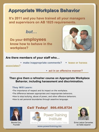 Appropriate Workplace Behavior but… Do your  employees  know how to behave in the workplace? Then give them a refresher course on Appropriate Workplace Behavior, including harassment and discrimination. It’s 2011 and you have trained all your managers and supervisors on AB 1825 requirements.  www.powertraining.biz Erma Leticia Cervantes se habla espanol Bonnie Cox,  Founder ,[object Object],[object Object],[object Object],[object Object],[object Object],Call Today!   866.456.8724 Are there members of your staff who…      make inappropriate comments?     tease or harass associates?      act in an offensive manner? 