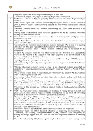 Approval Process Handbook 2017-2018
Page | 10
Integrated Degree in MCA and Integrated/ Dual Degree in MBA; and
A maximum of Ten (10) seats per year in fellowship Programme in management.
25 “EoA” means Extension of Approval granted by AICTE for conduct of technical Programmes by an
Institution.
26 “EVC” means Expert Visit Committee constituted by the Regional Officer as per the composition
given in Approval Process Handbook to verify physically the infrastructural facilities of the applicant
Institution.
27 “Executive Committee”means the Committee constituted by the Council under Section12 of the
AICTE Act.
28 “Faculty”means faculty members of the Institutions appointed as per AICTE Regulations for full-time
teaching and other academic activities.
29 “First Shift”means educationalactivities conducted in First spell of time (from 8 am to 4 pm) wherever
two-Shift working exists.
30 “Foreign National” means the citizen of countries other than India who are not of Indian origin as
defined under OCI/ PIO.
31 “Government Aided Institution” means Technical Institution that meets 50% or more of its recurring
expenditure out of the grant received from the Government or Government organizations.
32 “Government Institution” means Technical Institution established and/ or maintained by the
Government
33 “Head of the Institution” means the Vice-Chancellor in case of a University or a Deemed to be
University, the Principal or the Director or such other designation as the executive head of the
Institution of the Technical Institution referred.
34 “Lateral Entry” means admission of students into second year of Diploma/ Degree/ MCA Programmes
as per Appendix 1 of Approval Process Handbook.
35 “Level” means Diploma, Post Diploma, Degree, Post Graduate Degree and Post Graduate Diploma
Programmes.
36 “Minority Educational Institution” means a college or an educational Institution established and
administered by a minority or minorities and recognized by Competent Authority as Minority College/
Institution.
37 “NBA” means National Board of Accreditation, an autonomous body set up by AICTE, registered
under Societies Registration Act, 1860.
38 “Non-Resident Indian (NRI)”means an Indian citizen who is ordinarily residing outside India and
holds an Indian Passport.
39 “Overseas Citizen of India (OCI)”means a Foreign national, who was eligible to become citizen of
India on 26.01.1950 or was a citizen of India on or at any time after 26.01.1950 or belonged to a
territory that became part of India after 15.08.1947. Minor children of such person are also eligible for
OCI. However, if the applicant had ever been a citizen of Pakistan or Bangladesh, he/ she will not be
eligible for OCI.
40 “Part Time Programme” means educationalactivities conducted in evening time i.e. 5.30 pm to 9.30
pm (six days a week) wherever Regular/ First Shift working exists and are meant only for working
professionals or professionals with at least two years of work experience.
41 “Person of Indian Origin (PIO)”means a Foreign citizen (except a national of Pakistan, Afghanistan,
Bangladesh, China, Iran, Bhutan, Sri Lanka and Nepal) who at any time held an Indian passport Or
who or either of their parents/ grandparents/ great grandparents were born and permanent resident in
India as defined in Government of India Act, 1935 and other territories that became part of India
thereafter provided neither was at any time a citizen of any of the aforesaid countries; or who is a
spouse of a citizen of India or a PIO.
42 “Prescribed” means as prescribed under Approval Process Handbook and Regulations.
43 “Programme” means the field of Technical Education, i.e. Engineering and Technology, MCA,
Architecture, Town Planning, Management (MBA/ PGDM), Pharmacy, Hotel Management and
Catering Technology, Applied Arts and Crafts and such other Programmes and areas as notified by
the Act.
44 “Public Private Partnership (PPP)”means a partnership based on a contract or concession agreement,
 