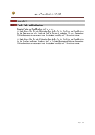 Approval Process Handbook 2017-2018
Page | 113
Appendix 8
8.0 Faculty Cadre and Qualifications
Faculty Cadre and Qualifications shall be as per :
All India Council for Technical Education, Pay Scales, Service Conditions and Qualifications
for the Teachers and other Academic Staff in Technical Institutions (Degree) Regulations,
2010 and subsequent amendments/ new Regulations issued by AICTE from time to time.
All India Council for Technical Education Pay Scales, Service Conditions and Qualifications
for the Teachers and other Academic Staff in Technical Institutions (Diploma) Regulations,
2010 and subsequent amendments/ new Regulations issued by AICTE from time to time.
 