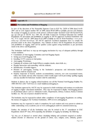 Approval Process Handbook 2017-2018
Page | 126
Appendix 12
12.0 Prevention and Prohibition of Ragging
In view of the directions of the Honorable Supreme Court in SLP No. 24295 of 2006 dated 16-05-
2007 and in Civil Appeal number 887 of 2009, dated 08-05-2009 to prohibit, prevent and eliminate
the scourge of ragging, in exercise of the powers conferred under Section23 read with Section10 (b),
(g), (p) and (g) of AICTE Act, 1987, the All India Council for Technical Education has notified
Regulations for prevention and prohibition of ragging in AICTE approved Technical Institutions vide
No. 37-3/ Legal/ AICTE/ 2009 dated 01.07.2009 available on AICTE Web-Portalhttp:/ www.aicte-
india.org/ anti.htm>download. All AICTE approved Technical Institutions have to comply the
provision made in the above Regulations. Any violation of above AICTE Regulations for prevention
and prohibition of ragging, shall call for punitive action against erring Institutions as per provisions
made in the above said Regulations.
The Institutions shall have to step up anti-ragging mechanism by way of adequate publicity through
various mediums:
 Constitution of Anti-ragging Committee and Anti Ragging Squad;
 Setting up of Anti Ragging Cell;
 Installing CCTV cameras at vital points;
 Anti-ragging Workshops;
 Updating all websites with Nodal Officers complete details, alarm bells etc.;
 Regular interaction and counselling with the students;
 Identification of trouble-triggers;
 Mention of anti-ragging warning in the Institution’s prospectus and information booklets/
brochures shall be ensured; and
 Surprise inspection of hostels, students accommodation, canteens, rest cum recreational rooms,
toilets, bus-stands and any other measures which would augur well in preventing/ quelling ragging
and any uncalled for behaviour/ incident shall be undertaken.
Students in distress due to ragging related incidents can call the National Anti-Ragging Helpline No.
1800-180-5522 (24x7 Toll Free) or e-mail: helpline@antiragging.in.
The Institution approved by AICTE may be requested to hold workshops and seminars on eradication
of ragging in higher educational institutions. They may be requested to display Anti Ragging posters
at all prominent places such as Admission Centre, Departments, Library, Canteen, Hostel, Common
facilities etc. The size of posters should be 8x6 feet.
The Institution may be requested to submit online compliance of anti-ragging Regulations on curbing
the menace of ragging in the Technical Institutions, 2009 at www.antiragging.in.
Institutions may be requested to make it compulsory for each student and every parent to submit an
online undertaking every academic year at www.antiragging.in andwww.amanmovement.org.
Further, the attention of all the Institutions may also be invited to the 3rd
amendment in UGC
Regulations dated 29th
June, 2016 expanding the definition of ragging by including the following:
“(j) Any act of physical or mental abuse (including bullying and exclusion) targeted at another
student (fresher or otherwise) on the ground of colour, race, religion, caste, ethnicity, gender
 