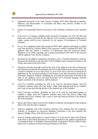Approval Process Handbook 2017-2018
Page | 138
12 Registration document of the Trust/ Society/ Company/ PPP/ BOT indicating its members,
objectives and Memorandum of Association and Rules, duly attested/ certified by the
concerned Authority.
13 Details of recommended Board of Governors of the Institution constituted as per Appendix
18.
14 In the case of a Company established under Section8 of Companies Act, 2013, the MoA and
Rules must contain a provision that the objective of the Company is not profit making and any
surplus earning shall be used exclusively for the purpose of development of Technical
Institution.
15 In case of an application made with a proposal of PPP/ BOT, applicant shall submit a certified
copy/ duly attested by a Gazette Officer of the agreement/ contract regarding PPP/ BOT. The
applicant shall also submit a Certificate or endorsement from the concerned District
Magistrate or the SDM, regarding such a proposal pertaining to PPP/ BOT in the said area
with the applicant Trust/ Society/ Company.
16 Resolution by the applicant organization, pertaining to start a Technical Institution or add new
Programme(in Pharmacy) and allocation of land/ building/ funds to proposed activities in the
Format6
prescribed on the Web-Portal.
17 Documents showing ownership of land in the name of the applicant in the form of Registered
Sale Deed/ Irrevocable Gift Deed (Registered)/ Irrevocable Registered Government Lease (for
a period of minimum 30 years with at least 25 years of live lease at the time of submission of
application) by the concerned authority of Government or any other documents issued by the
concerned Competent Authority establishing the ownership and possession of the land in the
name of the applicant. Incase, the land documents are in vernacular language, notarized
English translation of the documents shall be produced.
18 Land Use Certificate permitting the land to be used for educational purpose, from the
Competent Authority along with Topo sketch/ Village Map indicating land Survey Numbers
and a copy of road map showing location of the proposed site of the Institution.
19 Land Conversion Certificate permitting the land to be used for educational purpose to
establish a college, from the Competent Authority along with Topo sketch/ Village Map
indicating land Survey Numbers and a copy of road map showing location of the proposed
site of the Institution.
20 Khasra plan (Master plan) issued by the Competent Authority, earmarking the entire proposed
land to show that the land is contiguous.
21 Wherever applicable, FSI/ FAR Certificate shall have been obtained from the Competent
Authority as designated by concerned Municipal Corporation or the local authority that
approves Building Plans, or the State Government/ UT.
22 Proof of working capital (funds) as stated in Clause 3.6, in the form of either Fixed Deposits
in the Bank or latest Bank Statement of Accounts maintained by the applicant organization in
a Nationalized Bank or Scheduled Commercial Bank recognized by Reserve Bank of India,
along with a Certificate issued by the Branch Manager of the Bank.
 