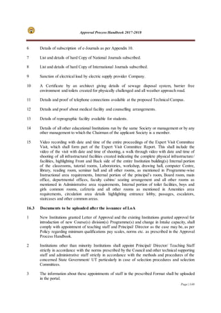 Approval Process Handbook 2017-2018
Page | 140
6 Details of subscription of e-Journals as per Appendix 10.
7 List and details of hard Copy of National Journals subscribed.
8 List and details of hard Copy of International Journals subscribed.
9 Sanction of electrical load by electric supply provider Company.
10 A Certificate by an architect giving details of sewage disposal system, barrier free
environment and toilets created for physically challenged and all weather approach road.
11 Details and proof of telephone connections available at the proposed Technical Campus.
12 Details and proof about medical facility and counselling arrangements.
13 Details of reprographic facility available for students.
14 Details of all other educational Institutions run by the same Society or management or by any
other management to which the Chairman of the applicant Society is a member.
15 Video recording with date and time of the entire proceedings of the Expert Visit Committee
Visit, which shall form part of the Expert Visit Committee Report. This shall include the
video of the visit with date and time of shooting, a walk through video with date and time of
shooting of all infrastructural facilities created indicating the complete physical infrastructure/
facilities, highlighting Front and Back side of the entire Institution building(s) Internal portion
of the classrooms, tutorial rooms, Laboratories, workshop, drawing hall, computer Centre,
library, reading room, seminar hall and all other rooms, as mentioned in Programme-wise
Instructional area requirements, Internal portion of the principal’s room, Board room, main
office, departmental offices, faculty cabins/ seating arrangement and all other rooms as
mentioned in Administrative area requirements, Internal portion of toilet facilities, boys and
girls common rooms, cafeteria and all other rooms as mentioned in Amenities area
requirements, circulation area details highlighting entrance lobby, passages, escalators,
staircases and other common areas.
16.3 Documents to be uploaded after the issuance of LoA
1 New Institutions granted Letter of Approval and the existing Institutions granted approval for
introduction of new Course(s) division(s) Programme(s) and change in Intake capacity, shall
comply with appointment of teaching staff and Principal/ Director as the case may be, as per
Policy regarding minimum qualifications pay scales, norms etc. as prescribed in the Approval
Process Handbook.
2 Institutions other than minority Institutions shall appoint Principal/ Director/ Teaching Staff
strictly in accordance with the norms prescribed by the Council and other technical supporting
staff and administrative staff strictly in accordance with the methods and procedures of the
concerned State Government/ UT particularly in case of selection procedures and selection
Committees.
3 The information about these appointments of staff in the prescribed Format shall be uploaded
in the portal.
 