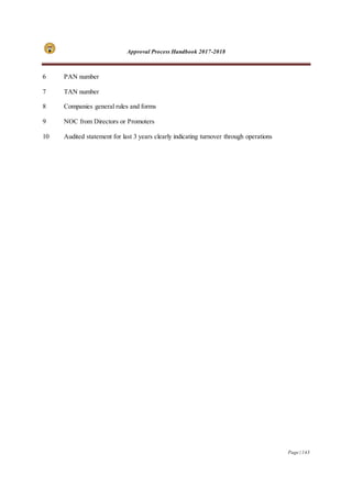 Approval Process Handbook 2017-2018
Page | 143
6 PAN number
7 TAN number
8 Companies general rules and forms
9 NOC from Directors or Promoters
10 Audited statement for last 3 years clearly indicating turnover through operations
 